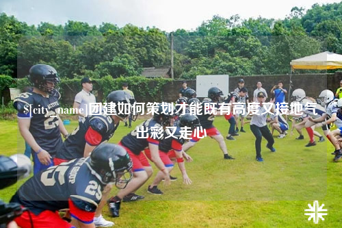 海北团建如何策划才能既有高度又接地气出彩又走心
